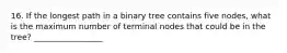 16. If the longest path in a binary tree contains five nodes, what is the maximum number of terminal nodes that could be in the tree? _________________