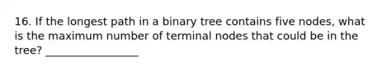 16. If the longest path in a binary tree contains five nodes, what is the maximum number of terminal nodes that could be in the tree? _________________