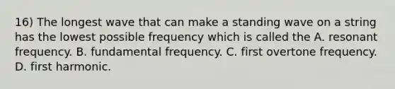 16) The longest wave that can make a standing wave on a string has the lowest possible frequency which is called the A. resonant frequency. B. fundamental frequency. C. first overtone frequency. D. first harmonic.