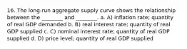 16. The long-run aggregate supply curve shows the relationship between the ________ and ________. a. A) inflation rate; quantity of real GDP demanded b. B) real interest rate; quantity of real GDP supplied c. C) nominal interest rate; quantity of real GDP supplied d. D) price level; quantity of real GDP supplied