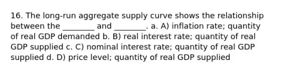 16. The long-run aggregate supply curve shows the relationship between the ________ and ________. a. A) inflation rate; quantity of real GDP demanded b. B) real interest rate; quantity of real GDP supplied c. C) nominal interest rate; quantity of real GDP supplied d. D) price level; quantity of real GDP supplied