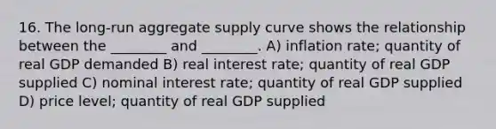 16. The long-run aggregate supply curve shows the relationship between the ________ and ________. A) inflation rate; quantity of real GDP demanded B) real interest rate; quantity of real GDP supplied C) nominal interest rate; quantity of real GDP supplied D) price level; quantity of real GDP supplied