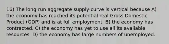 16) The long-run aggregate supply curve is vertical because A) the economy has reached its potential real Gross Domestic Product (GDP) and is at full employment. B) the economy has contracted. C) the economy has yet to use all its available resources. D) the economy has large numbers of unemployed.