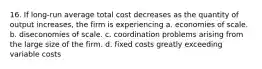 16. If long-run average total cost decreases as the quantity of output increases, the firm is experiencing a. economies of scale. b. diseconomies of scale. c. coordination problems arising from the large size of the firm. d. fixed costs greatly exceeding variable costs