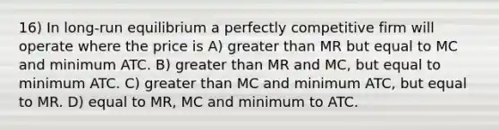 16) In long-run equilibrium a perfectly competitive firm will operate where the price is A) greater than MR but equal to MC and minimum ATC. B) greater than MR and MC, but equal to minimum ATC. C) greater than MC and minimum ATC, but equal to MR. D) equal to MR, MC and minimum to ATC.