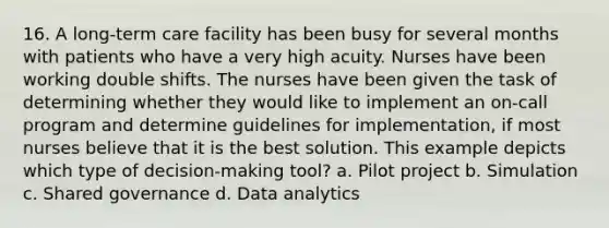 16. A long-term care facility has been busy for several months with patients who have a very high acuity. Nurses have been working double shifts. The nurses have been given the task of determining whether they would like to implement an on-call program and determine guidelines for implementation, if most nurses believe that it is the best solution. This example depicts which type of decision-making tool? a. Pilot project b. Simulation c. Shared governance d. Data analytics