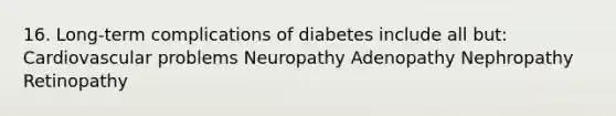 16. Long-term complications of diabetes include all but: Cardiovascular problems Neuropathy Adenopathy Nephropathy Retinopathy