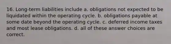 16. Long-term liabilities include a. obligations not expected to be liquidated within the operating cycle. b. obligations payable at some date beyond the operating cycle. c. deferred income taxes and most lease obligations. d. all of these answer choices are correct.