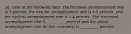 16. Look at the following data: The frictional unemployment rate is 3 percent, the natural unemployment rate is 6.5 percent, and the cyclical unemployment rate is 2.4 percent. The structural unemployment rate is __________ percent and the actual unemployment rate (in this economy) is __________ percent.