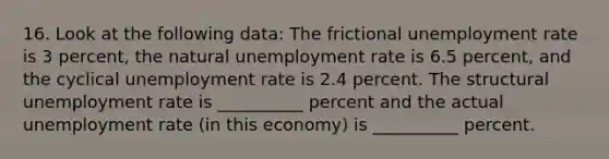 16. Look at the following data: The frictional unemployment rate is 3 percent, the natural unemployment rate is 6.5 percent, and the cyclical unemployment rate is 2.4 percent. The structural unemployment rate is __________ percent and the actual unemployment rate (in this economy) is __________ percent.