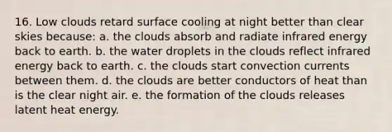 16. Low clouds retard surface cooling at night better than clear skies because: a. the clouds absorb and radiate infrared energy back to earth. b. the water droplets in the clouds reflect infrared energy back to earth. c. the clouds start convection currents between them. d. the clouds are better conductors of heat than is the clear night air. e. the formation of the clouds releases latent heat energy.