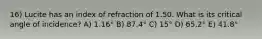 16) Lucite has an index of refraction of 1.50. What is its critical angle of incidence? A) 1.16° B) 87.4° C) 15° D) 65.2° E) 41.8°