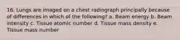 16. Lungs are imaged on a chest radiograph principally because of differences in which of the following? a. Beam energy b. Beam intensity c. Tissue atomic number d. Tissue mass density e. Tissue mass number