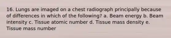 16. Lungs are imaged on a chest radiograph principally because of differences in which of the following? a. Beam energy b. Beam intensity c. Tissue atomic number d. Tissue mass density e. Tissue mass number