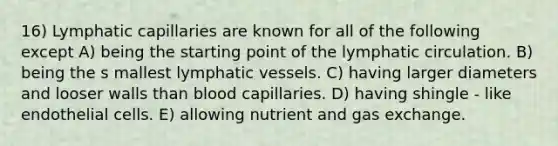 16) Lymphatic capillaries are known for all of the following except A) being the starting point of the lymphatic circulation. B) being the s mallest <a href='https://www.questionai.com/knowledge/ki6sUebkzn-lymphatic-vessels' class='anchor-knowledge'>lymphatic vessels</a>. C) having larger diameters and looser walls than blood capillaries. D) having shingle - like endothelial cells. E) allowing nutrient and <a href='https://www.questionai.com/knowledge/kU8LNOksTA-gas-exchange' class='anchor-knowledge'>gas exchange</a>.