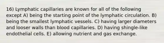 16) Lymphatic capillaries are known for all of the following except A) being the starting point of the lymphatic circulation. B) being the smallest lymphatic vessels. C) having larger diameters and looser walls than blood capillaries. D) having shingle-like endothelial cells. E) allowing nutrient and gas exchange.