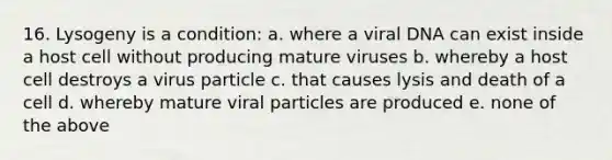 16. Lysogeny is a condition: a. where a viral DNA can exist inside a host cell without producing mature viruses b. whereby a host cell destroys a virus particle c. that causes lysis and death of a cell d. whereby mature viral particles are produced e. none of the above