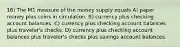 16) The M1 measure of the money supply equals A) paper money plus coins in circulation. B) currency plus checking account balances. C) currency plus checking account balances plus traveler's checks. D) currency plus checking account balances plus traveler's checks plus savings account balances.