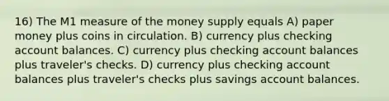 16) The M1 measure of the money supply equals A) paper money plus coins in circulation. B) currency plus checking account balances. C) currency plus checking account balances plus traveler's checks. D) currency plus checking account balances plus traveler's checks plus savings account balances.