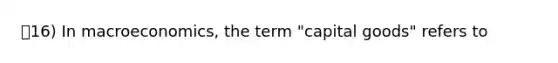 16) In macroeconomics, the term "capital goods" refers to