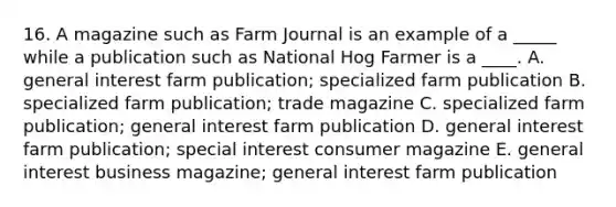 16. A magazine such as Farm Journal is an example of a _____ while a publication such as National Hog Farmer is a ____. A. general interest farm publication; specialized farm publication B. specialized farm publication; trade magazine C. specialized farm publication; general interest farm publication D. general interest farm publication; special interest consumer magazine E. general interest business magazine; general interest farm publication