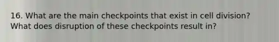 16. What are the main checkpoints that exist in cell division? What does disruption of these checkpoints result in?