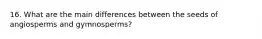 16. What are the main differences between the seeds of angiosperms and gymnosperms?