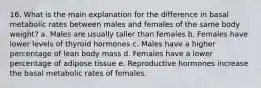 16. What is the main explanation for the difference in basal metabolic rates between males and females of the same body weight? a. Males are usually taller than females b. Females have lower levels of thyroid hormones c. Males have a higher percentage of lean body mass d. Females have a lower percentage of adipose tissue e. Reproductive hormones increase the basal metabolic rates of females.