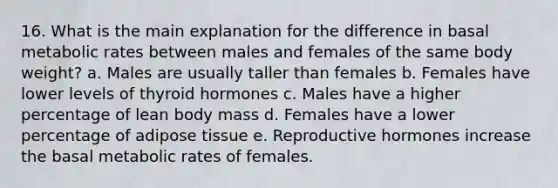 16. What is the main explanation for the difference in basal metabolic rates between males and females of the same body weight? a. Males are usually taller than females b. Females have lower levels of thyroid hormones c. Males have a higher percentage of lean body mass d. Females have a lower percentage of adipose tissue e. Reproductive hormones increase the basal metabolic rates of females.