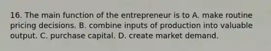 16. The main function of the entrepreneur is to A. make routine pricing decisions. B. combine inputs of production into valuable output. C. purchase capital. D. create market demand.