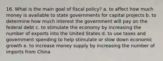 16. What is the main goal of fiscal policy? a. to affect how much money is available to state governments for capital projects b. to determine how much interest the government will pay on the federal debt c. to stimulate the economy by increasing the number of exports into the United States d. to use taxes and government spending to help stimulate or slow down economic growth e. to increase money supply by increasing the number of imports from China