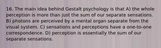 16. The main idea behind Gestalt psychology is that A) the whole perception is more than just the sum of our separate sensations. B) photons are perceived by a mental organ separate from the visual system. C) sensations and perceptions have a one-to-one correspondence. D) perception is essentially the sum of our separate sensations.