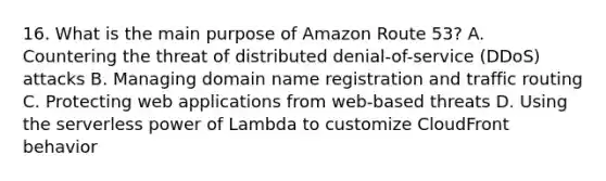 16. What is the main purpose of Amazon Route 53? A. Countering the threat of distributed denial-of-service (DDoS) attacks B. Managing domain name registration and traffic routing C. Protecting web applications from web-based threats D. Using the serverless power of Lambda to customize CloudFront behavior