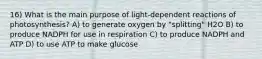 16) What is the main purpose of light-dependent reactions of photosynthesis? A) to generate oxygen by "splitting" H2O B) to produce NADPH for use in respiration C) to produce NADPH and ATP D) to use ATP to make glucose