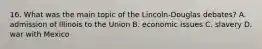 16. What was the main topic of the Lincoln-Douglas debates? A. admission of Illinois to the Union B. economic issues C. slavery D. war with Mexico