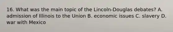 16. What was the main topic of the Lincoln-Douglas debates? A. admission of Illinois to the Union B. economic issues C. slavery D. war with Mexico