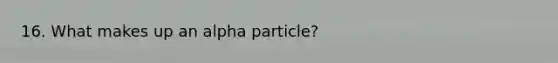 16. What makes up an alpha particle?