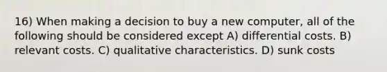 16) When making a decision to buy a new computer, all of the following should be considered except A) differential costs. B) relevant costs. C) qualitative characteristics. D) sunk costs