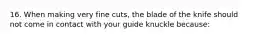 16. When making very fine cuts, the blade of the knife should not come in contact with your guide knuckle because: