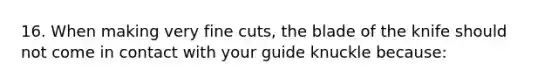 16. When making very fine cuts, the blade of the knife should not come in contact with your guide knuckle because: