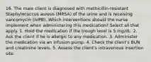 16. The male client is diagnosed with methicillin-resistant Staphylococcus aureus (MRSA) of the urine and is receiving vancomycin (IVPB). Which interventions should the nurse implement when administering this medication? Select all that apply. 1. Hold the medication if the trough level is 5 mg/dL. 2. Ask the client if he is allergic to any medication. 3. Administer the medication via an infusion pump. 4. Check the client's BUN and creatinine levels. 5. Assess the client's intravenous insertion site.