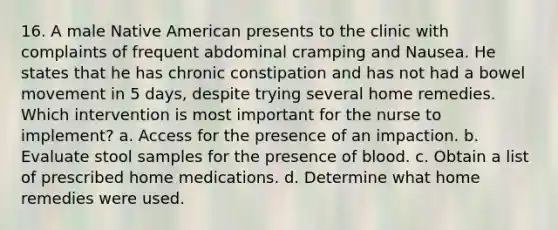 16. A male Native American presents to the clinic with complaints of frequent abdominal cramping and Nausea. He states that he has chronic constipation and has not had a bowel movement in 5 days, despite trying several home remedies. Which intervention is most important for the nurse to implement? a. Access for the presence of an impaction. b. Evaluate stool samples for the presence of blood. c. Obtain a list of prescribed home medications. d. Determine what home remedies were used.