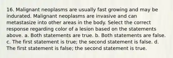 16. Malignant neoplasms are usually fast growing and may be indurated. Malignant neoplasms are invasive and can metastasize into other areas in the body. Select the correct response regarding color of a lesion based on the statements above. a. Both statements are true. b. Both statements are false. c. The first statement is true; the second statement is false. d. The first statement is false; the second statement is true.