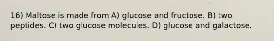 16) Maltose is made from A) glucose and fructose. B) two peptides. C) two glucose molecules. D) glucose and galactose.