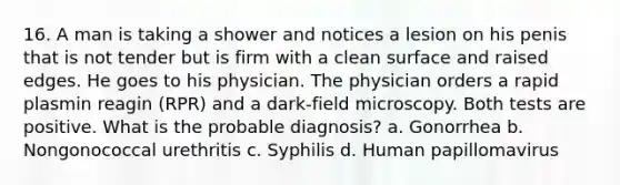 16. A man is taking a shower and notices a lesion on his penis that is not tender but is firm with a clean surface and raised edges. He goes to his physician. The physician orders a rapid plasmin reagin (RPR) and a dark-field microscopy. Both tests are positive. What is the probable diagnosis? a. Gonorrhea b. Nongonococcal urethritis c. Syphilis d. Human papillomavirus