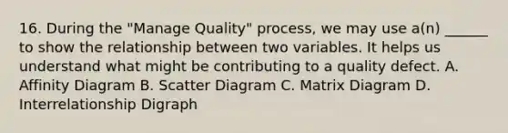 16. During the "Manage Quality" process, we may use a(n) ______ to show the relationship between two variables. It helps us understand what might be contributing to a quality defect. A. Affinity Diagram B. Scatter Diagram C. Matrix Diagram D. Interrelationship Digraph