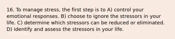 16. To manage stress, the first step is to A) control your emotional responses. B) choose to ignore the stressors in your life. C) determine which stressors can be reduced or eliminated. D) identify and assess the stressors in your life.