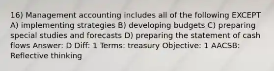 16) Management accounting includes all of the following EXCEPT A) implementing strategies B) developing budgets C) preparing special studies and forecasts D) preparing the statement of cash flows Answer: D Diff: 1 Terms: treasury Objective: 1 AACSB: Reflective thinking