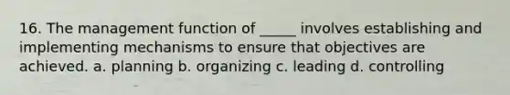 16. The management function of _____ involves establishing and implementing mechanisms to ensure that objectives are achieved. a. planning b. organizing c. leading d. controlling