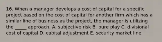 16. When a manager develops a cost of capital for a specific project based on the cost of capital for another firm which has a similar line of business as the project, the manager is utilizing the _____ approach. A. subjective risk B. pure play C. divisional cost of capital D. capital adjustment E. security market line